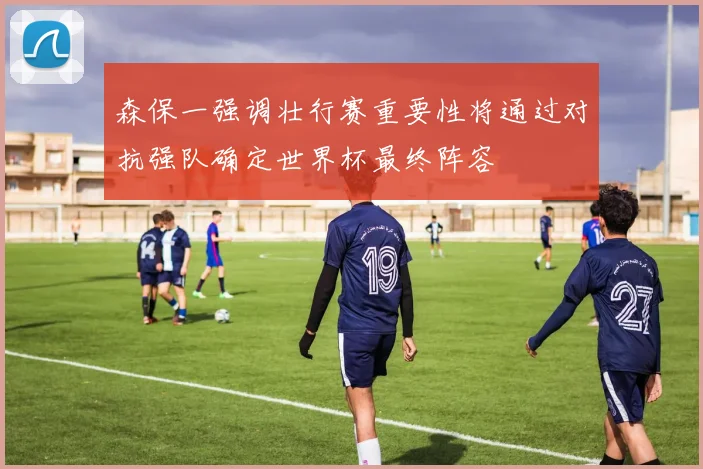 森保一强调壮行赛重要性将通过对抗强队确定世界杯最终阵容