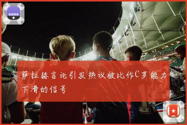 萨拉赫言论引发热议被比作C罗能力下滑的信号