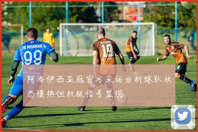 阿洛伊西亚冠官方采访分析球队状态慢热但积极信号显现