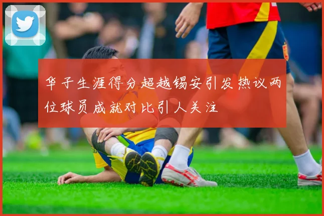 华子生涯得分超越锡安引发热议两位球员成就对比引人关注