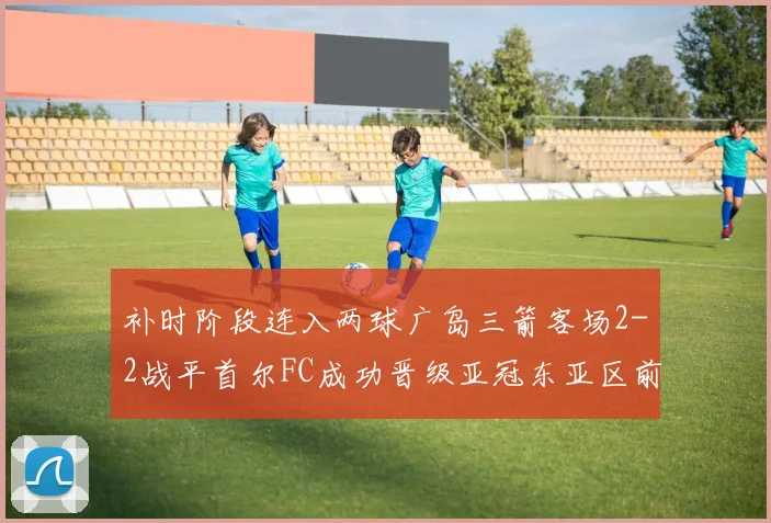 补时阶段连入两球广岛三箭客场2-2战平首尔FC成功晋级亚冠东亚区前四