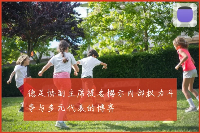 德足协副主席提名揭示内部权力斗争与多元代表的博弈