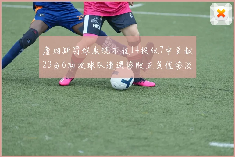 詹姆斯罚球表现不佳14投仅7中贡献23分6助攻球队遭遇惨败正负值惨淡18