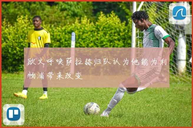 欧文呼唤萨拉赫归队认为他能为利物浦带来改变