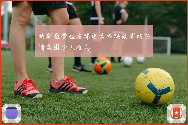 纳斯盛赞猛龙球迷为洛瑞鼓掌的热情氛围令人难忘