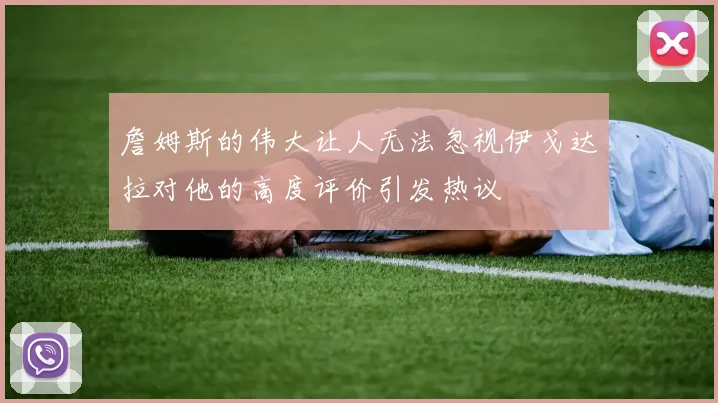 詹姆斯的伟大让人无法忽视伊戈达拉对他的高度评价引发热议