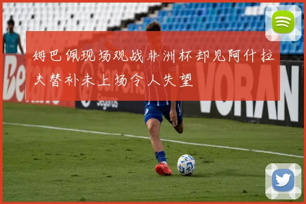 姆巴佩现场观战非洲杯却见阿什拉夫替补未上场令人失望