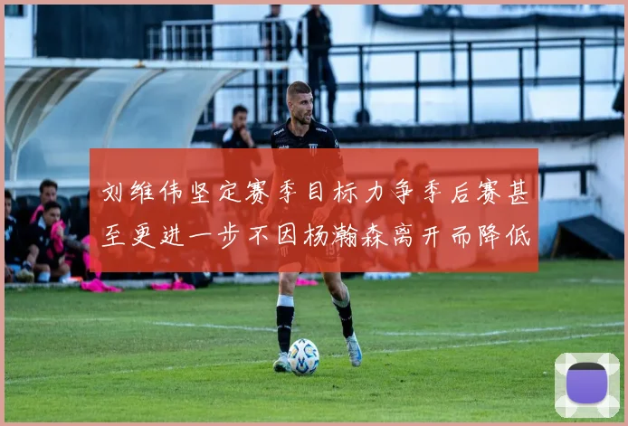 刘维伟坚定赛季目标力争季后赛甚至更进一步不因杨瀚森离开而降低标准