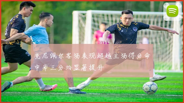 克尼佩尔客场表现超越主场得分命中率三分均显著提升