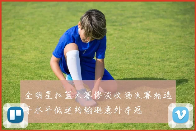 全明星扣篮大赛惨淡收场决赛轮选手水平低迷约翰逊意外夺冠