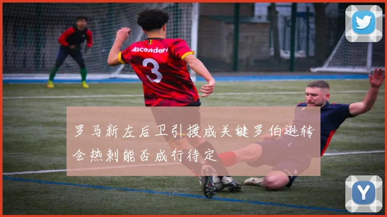 罗马新左后卫引援成关键罗伯逊转会热刺能否成行待定