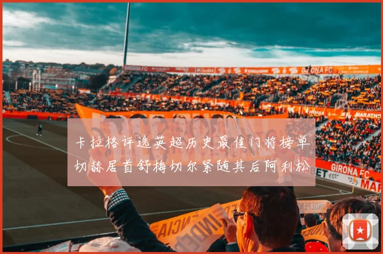 卡拉格评选英超历史最佳门将榜单切赫居首舒梅切尔紧随其后阿利松位列第三