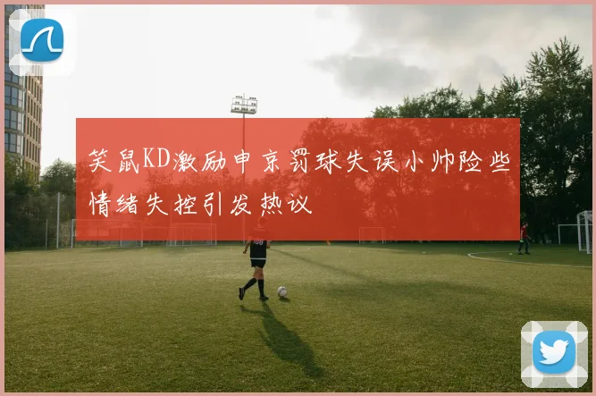 笑鼠KD激励申京罚球失误小帅险些情绪失控引发热议