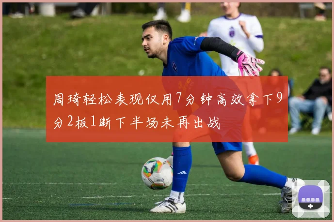 周琦轻松表现仅用7分钟高效拿下9分2板1断下半场未再出战