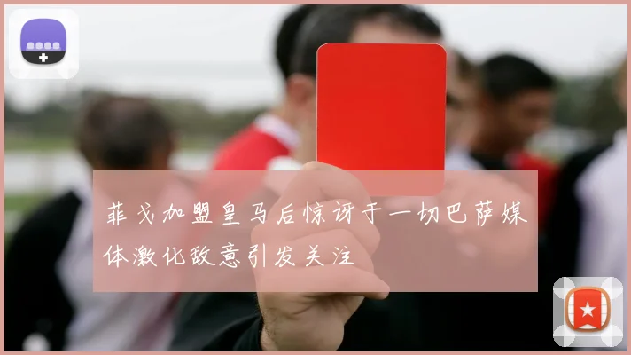 菲戈加盟皇马后惊讶于一切巴萨媒体激化敌意引发关注