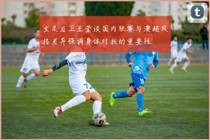 女足后卫王莹谈国内联赛与澳超风格差异强调身体对抗的重要性