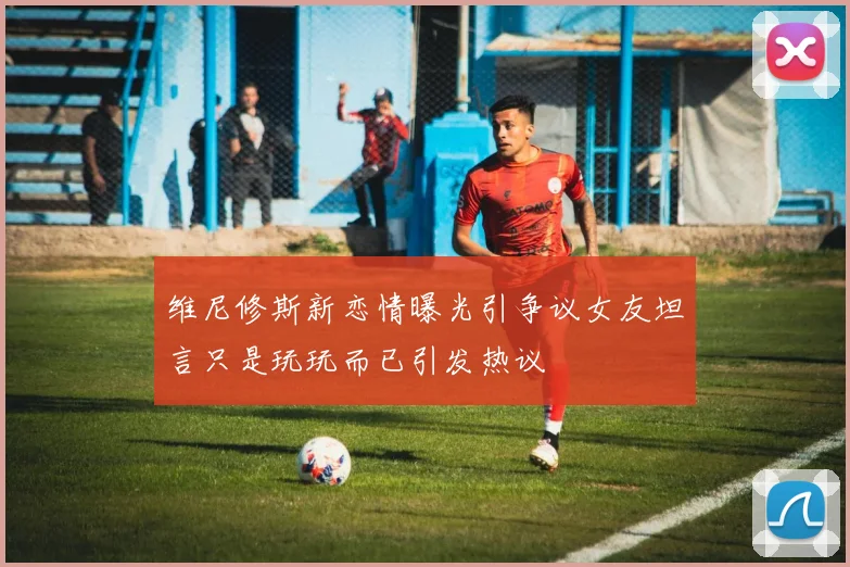 维尼修斯新恋情曝光引争议女友坦言只是玩玩而已引发热议