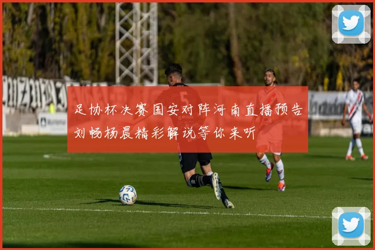 足协杯决赛国安对阵河南直播预告刘畅杨晨精彩解说等你来听