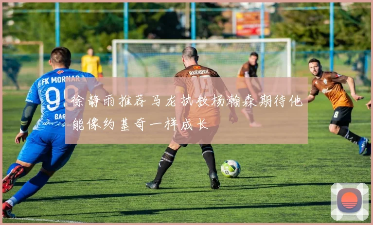 徐静雨推荐马龙执教杨瀚森期待他能像约基奇一样成长