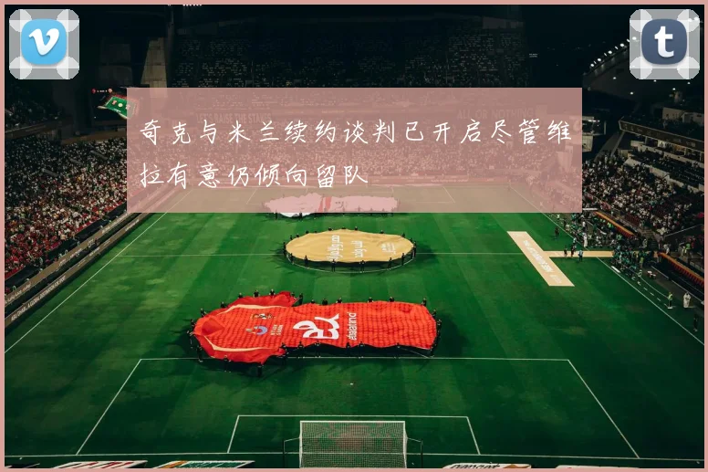 奇克与米兰续约谈判已开启尽管维拉有意仍倾向留队