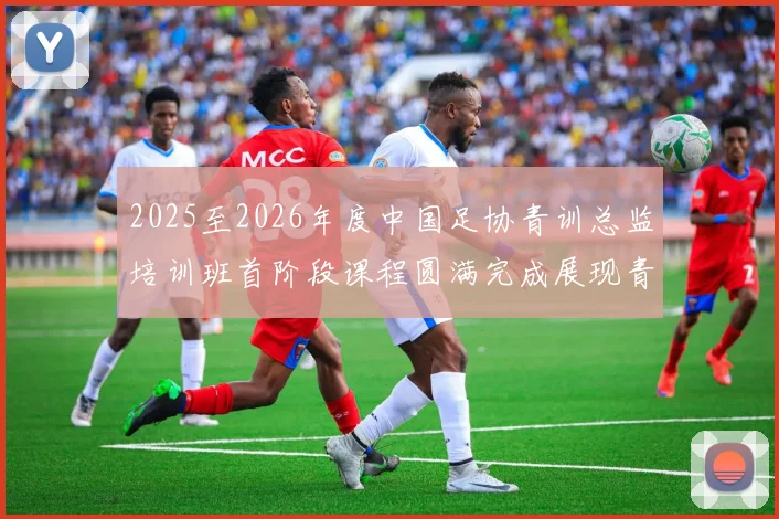 2025至2026年度中国足协青训总监培训班首阶段课程圆满完成展现青训新发展