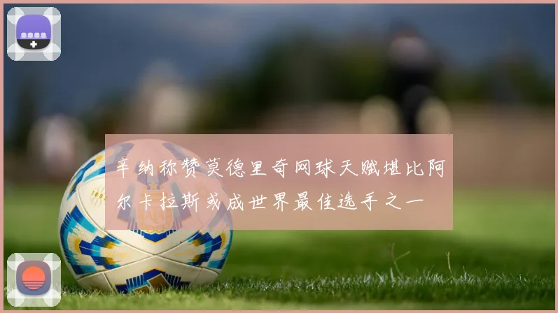 辛纳称赞莫德里奇网球天赋堪比阿尔卡拉斯或成世界最佳选手之一